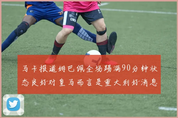 马卡报道姆巴佩全场踢满90分钟状态良好对皇马而言是重大利好消息