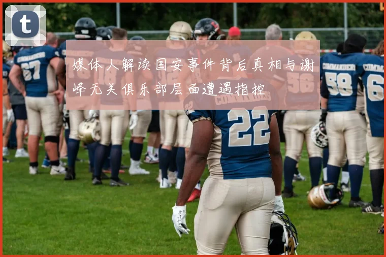 媒体人解读国安事件背后真相与谢峰无关俱乐部层面遭遇指控