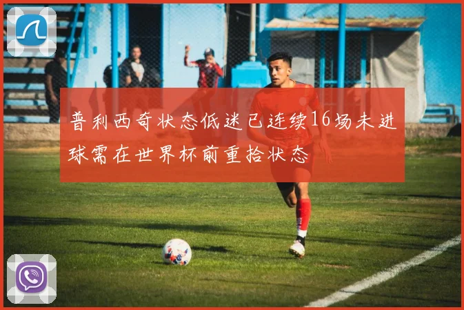 普利西奇状态低迷已连续16场未进球需在世界杯前重拾状态